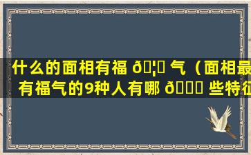 什么的面相有福 🦁 气（面相最有福气的9种人有哪 🐕 些特征）